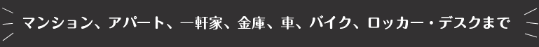 マンション、アパート、一軒家、金庫、車、バイク、ロッカー・デスクまで